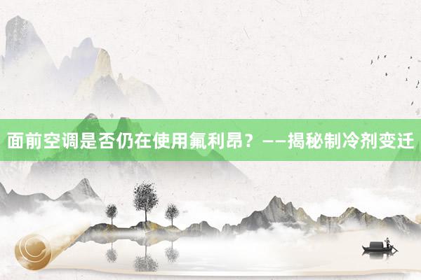 面前空调是否仍在使用氟利昂？——揭秘制冷剂变迁