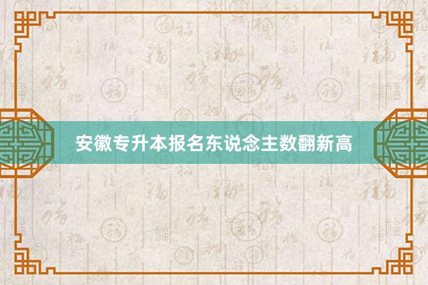 安徽专升本报名东说念主数翻新高