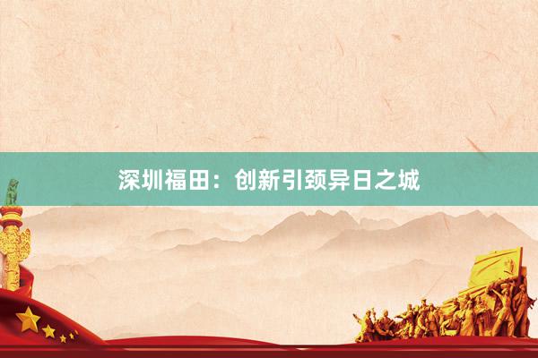深圳福田：创新引颈异日之城
